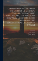 Correspondence Between The ... Bishop Of Lincoln, The ... Archdeacon Of Lincoln, And The Reverend John Wray ... Respecting The Performance Of Ecclesiastical Duty [ed. By J. Wray]