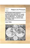 Doctrine of the Passions Explained and Improved: Or, a Brief and Comprehensive Scheme of the Natural Affections ... to Which Are Subjoined, Moral and Divine Rules ... by I. Watts, D.D.