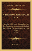 Treatise On Admiralty And Prize: Together With Some Suggestions For The Guide And Government Of United States Naval Commanders In Maritime Wars (1869)