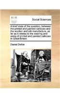 A Brief State of the Question, Between the Printed and Painted Callicoes and the Woollen and Silk Manufacture, as Far as It Relates to the Wearing and Using of Printed and Painted Callicoes in Great-Britain.