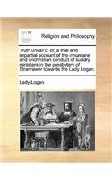 Truth unvail'd: or, a true and impartial account of the inhumane and unchristian conduct of sundry ministers in the presbytery of Stranrawer towards the Lady Logan.