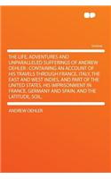 The Life, Adventures and Unparalleled Sufferings of Andrew Oehler: Containing an Account of His Travels Through France, Italy, the East and West Indies, and Part of the United States, His Imprisonment in France, Germany and Spain, and the Latitude,