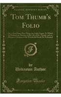 Tom Thumb's Folio: Or, a New Penny Play-Thing, for Little Giants; To Which Is Prefixed, an Abstract of the Life of Mr. Thumb, and an Historical Account of the Wonderful Deeds He Performed (Classic Reprint)