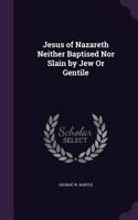 Jesus of Nazareth Neither Baptised Nor Slain by Jew Or Gentile
