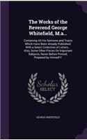 Works of the Reverend George Whitefield, M.a...: Containing All His Sermons and Tracts Which Have Been Already Published: With a Select Collection of Letters... Also, Some Other Pieces On Important