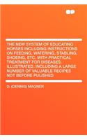 The New System of Educating Horses Including Instructions on Feeding, Watering, Stabling, Shoeing, Etc. with Practical Treatment for Diseases. Illustrated. Including a Large Number of Valuable Recipes Not Before Pulished