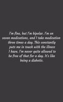 I'm fine, but I'm bipolar. I'm on seven medications, and I take medication three times a day. This constantly puts me in touch with the illness I have. I'm never quite allowed to be free of that for a day. It's like being a diabetic.