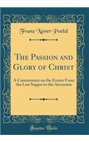 The Passion and Glory of Christ: A Commentary on the Events from the Last Supper to the Ascension (Classic Reprint)