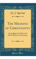 The Meaning of Christianity: According to Luther and His Followers in Germany (Classic Reprint)