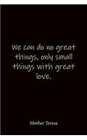 We can do no great things, only small things with great love. Mother Teresa