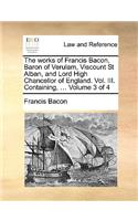 The Works of Francis Bacon, Baron of Verulam, Viscount St Alban, and Lord High Chancellor of England. Vol. III. Containing, ... Volume 3 of 4: (English)
