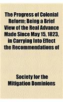 The Progress of Colonial Reform; Being a Brief View of the Real Advance Made Since May 15, 1823, in Carrying Into Effect the Recommendations of His Majesty, the Unanimous Resolutions of Parliament, and the Universal Prayer of the Nation, with Respe