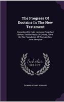 The Progress of Doctrine in the New Testament: Considered in Eight Lectures Preached Before the University of Oxford, 1864, on the Foundation of the Late REV. John Bampton