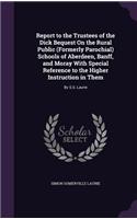 Report to the Trustees of the Dick Bequest On the Rural Public (Formerly Parochial) Schools of Aberdeen, Banff, and Moray With Special Reference to the Higher Instruction in Them: By S.S. Laurie