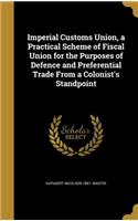 Imperial Customs Union, a Practical Scheme of Fiscal Union for the Purposes of Defence and Preferential Trade From a Colonist's Standpoint