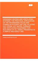 Designing Heating and Ventilating Systems; The Practical Application of the Engineering Rules and Formulas in Every Day Use, in Laying Out Steam, Hot Water, Furnace and Ventilating Equipment for Buildings of All Kinds, Presented in a Simple and Eas