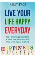 Live Your Life Happy Everyday: Top 7 proven approaches to achieve true happiness with little or no money involved