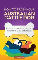How to Train Your Australian Cattle Dog (Dog Training Collection): Combine Love and Kindness with Positive Reinforcement and No-Fail Techniques