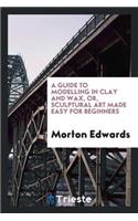 A Guide to Modelling in Clay and Wax [&c.] Or, Sculptural Art Made Easy for ...