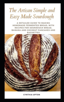 The Artisan Simple and Easy Made Sourdough: A Detailed Guide to Making Homemade Fermented Bread; with Recipes for Sourdough Bread, Banana and Coconut Pancakes and Baguettes
