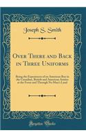 Over There and Back in Three Uniforms: Being the Experiences of an American Boy in the Canadian, British and American Armies at the Front and Through No Man's Land (Classic Reprint)