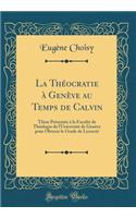 La Théocratie à Genève au Temps de Calvin: Thèse Présentée à la Faculté de Théologie de l'Université de Genève pour Obtenir le Grade de Licencié (Classic Reprint)