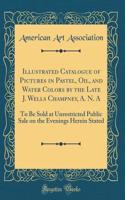 Illustrated Catalogue of Pictures in Pastel, Oil, and Water Colors by the Late J. Wells Champney, A. N. a: To Be Sold at Unrestricted Public Sale on the Evenings Herein Stated (Classic Reprint): To Be Sold at Unrestricted Public Sale on the Evenings Herein Stated (Classic Reprint)