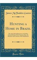 Hunting a Home in Brazil: The Agricultural Resources and Other Characteristics of the Country; Also, the Manners and Customs of the Inhabitants (Classic Reprint)