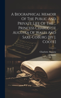 Biographical Memoir Of The Public And Private Life Of The ... Princess Charlotte Augusta Of Wales And Saxe-coburg [by J. Coote]