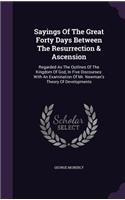 Sayings Of The Great Forty Days Between The Resurrection & Ascension: Regarded As The Outlines Of The Kingdom Of God, In Five Discourses: With An Examination Of Mr. Newman's Theory Of Developments