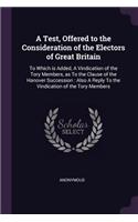 A Test, Offered to the Consideration of the Electors of Great Britain: To Which is Added, A Vindication of the Tory Members, as To the Clause of the Hanover Succession: Also A Reply To the Vindication of the Tory Member