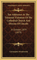 Ten Addresses at the Triennial Visitation of the Cathedral Church and Diocese of Lincoln: In October, 1879 (1879)