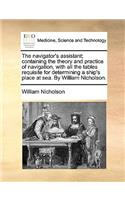 The Navigator's Assistant; Containing the Theory and Practice of Navigation, with All the Tables Requisite for Determining a Ship's Place at Sea. by William Nicholson.: (English)