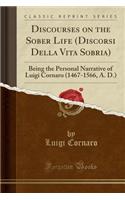 Discourses on the Sober Life (Discorsi Della Vita Sobria): Being the Personal Narrative of Luigi Cornaro (1467-1566, A. D.) (Classic Reprint)