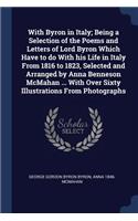 With Byron in Italy; Being a Selection of the Poems and Letters of Lord Byron Which Have to do With his Life in Italy From 1816 to 1823, Selected and Arranged by Anna Benneson McMahan ... With Over Sixty Illustrations From Photographs