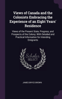 Views of Canada and the Colonists Embracing the Experience of an Eight Years' Residence: Views of the Present State, Progress, and Prospects of the Colony; With Detailed and Practical Information for Intending Emigrants