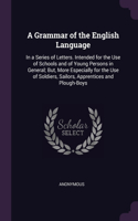 A Grammar of the English Language: In a Series of Letters. Intended for the Use of Schools and of Young Persons in General; But, More Especially for the Use of Soldiers, Sailors, Appr