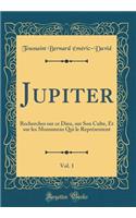 Jupiter, Vol. 1: Recherches Sur Ce Dieu, Sur Son Culte, Et Sur Les Monumens Qui Le Représentent (Classic Reprint)