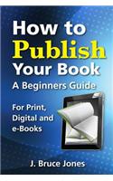 How to Publish Your Book: A Beginners Guide for Print, Digital and E-Books