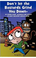 Don't Let the Bastards Grind You Down: 50 Things Every Alcoholic and Addict in Early Recovery Should Know, or How to Stay Clean and Sober for the First Year of Recovery from Addiction and