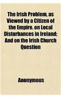 The Irish Problem, as Viewed by a Citizen of the Empire. on Local Disturbances in Ireland; And on the Irish Church Question