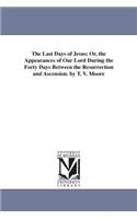 Last Days of Jesus; Or, the Appearances of Our Lord During the Forty Days Between the Resurrection and Ascension. by T. V. Moore