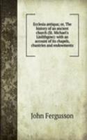 Ecclesia antiqua; or, The history of an ancient church (St. Michael's Linlithgow): with an account of its chapels, chantries and endowments