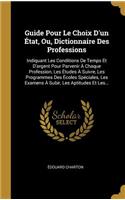 Guide Pour Le Choix D'un État, Ou, Dictionnaire Des Professions: Indiquant Les Conditions De Temps Et D'argent Pour Parvenir À Chaque Profession, Les Études À Suivre, Les Programmes Des Écoles Spéciales, Les Exame