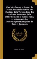 Charlotte Corday et la mort de Marat; documents inédits sur l'histoire de la Terreur, tirés des Archives Nationales de la Bibliothèque de la Ville de Paris, et notamment des Bibliothèques Municipales de Caen et d'Alençon