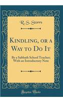 Kindling, or a Way to Do It: By a Sabbath School Teacher; With an Introductory Note (Classic Reprint)