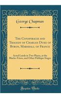 The Conspiracie and Tragedy of Charles Duke of Byron, Marshall of France: Acted Lately in Two Playes, at the Blacke-Friers, and Other Publique Stages (Classic Reprint)