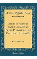 Opere di Antonio Raffaello Mengs, Primo Pittore del Re Cattolico, Carlo III (Classic Reprint)