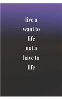 Live A Want To Life Not A Have To Life