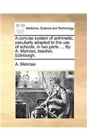 A concise system of arithmetic, peculiarly adapted to the use of schools, in two parts. ... By A. Melrose, teacher, Edinburgh.